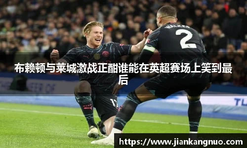 必一布赖顿与莱城激战正酣谁能在英超赛场上笑到最后