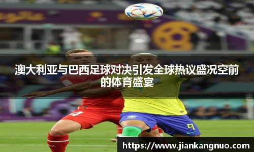 必一澳大利亚与巴西足球对决引发全球热议盛况空前的体育盛宴